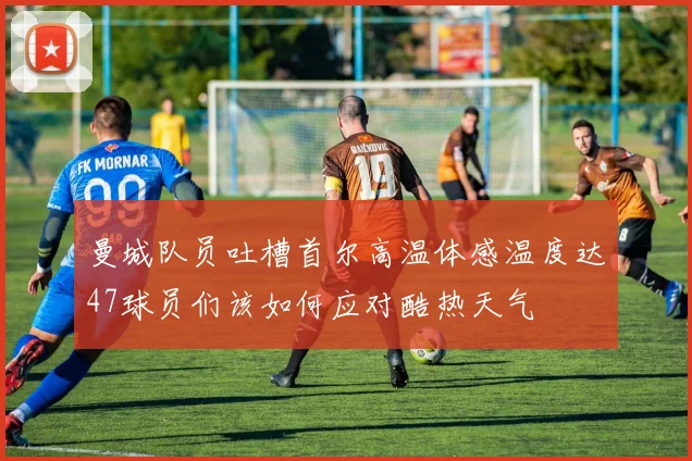 曼城队员吐槽首尔高温体感温度达47球员们该如何应对酷热天气