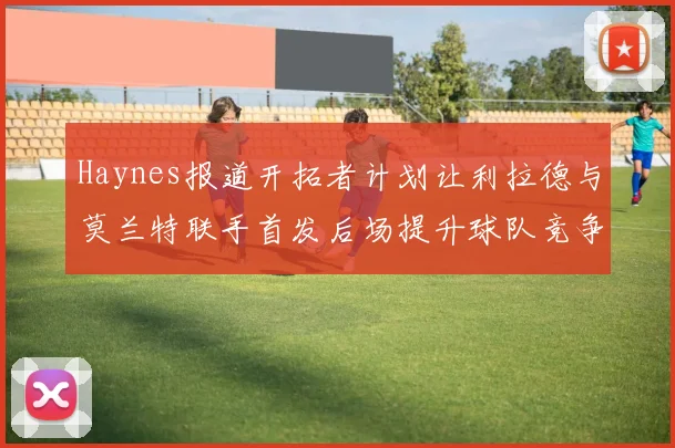 Haynes报道开拓者计划让利拉德与莫兰特联手首发后场提升球队竞争力