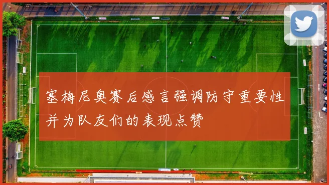 塞梅尼奥赛后感言强调防守重要性并为队友们的表现点赞