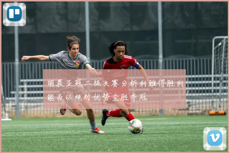 明晨亚冠二级决赛分析利雅得胜利能否以绝对优势全胜夺冠