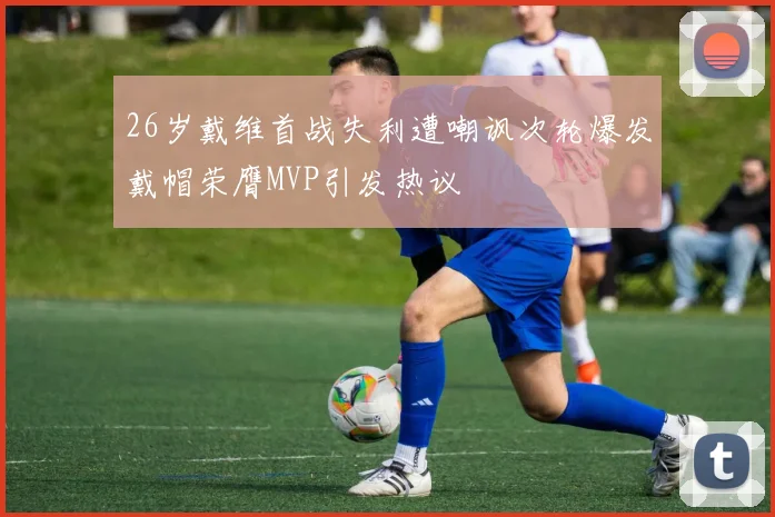 26岁戴维首战失利遭嘲讽次轮爆发戴帽荣膺MVP引发热议