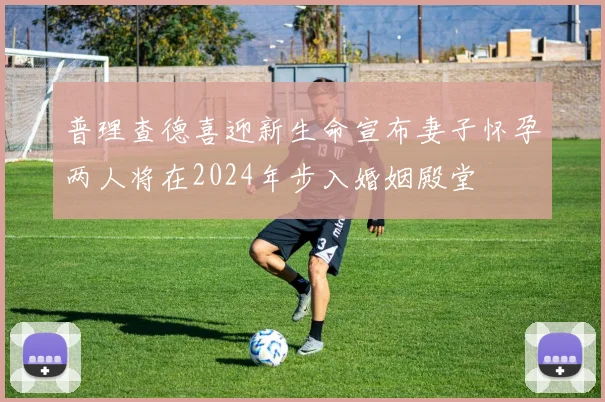 普理查德喜迎新生命宣布妻子怀孕两人将在2024年步入婚姻殿堂