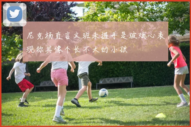 尼克杨直言文班未握手是玻璃心表现称其像个长不大的小孩