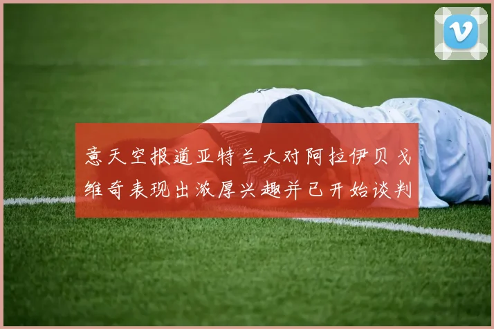 意天空报道亚特兰大对阿拉伊贝戈维奇表现出浓厚兴趣并已开始谈判