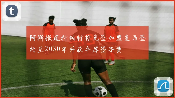阿斯报道科纳特将免签加盟皇马签约至2030年并获丰厚签字费