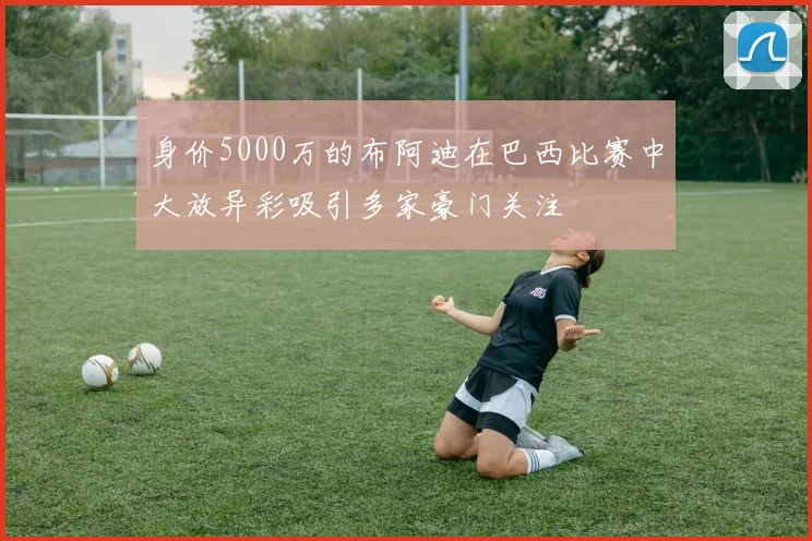 身价5000万的布阿迪在巴西比赛中大放异彩吸引多家豪门关注