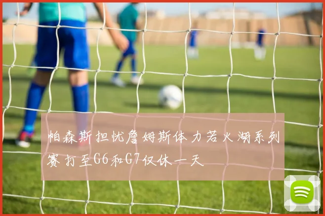 帕森斯担忧詹姆斯体力若火湖系列赛打至G6和G7仅休一天