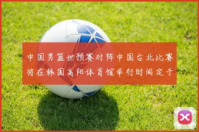 中国男篮世预赛对阵中国台北比赛将在韩国高阳体育馆举行时间定于7月6日