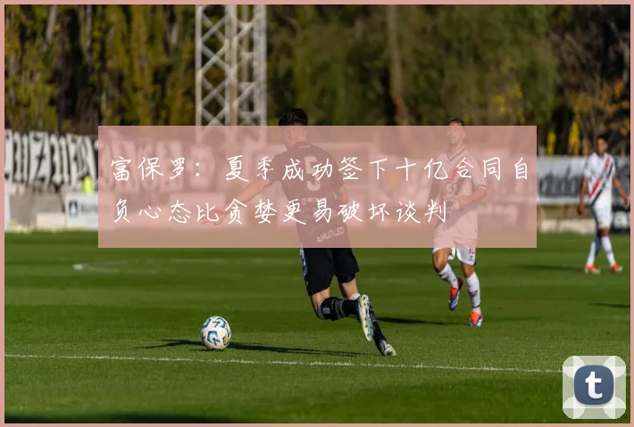 富保罗：夏季成功签下十亿合同自负心态比贪婪更易破坏谈判