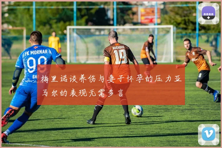 梅里诺谈养伤与妻子怀孕的压力亚马尔的表现无需多言