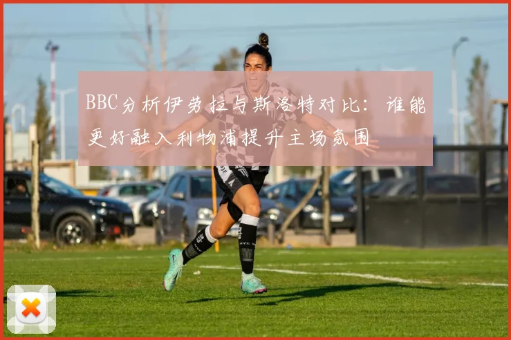 BBC分析伊劳拉与斯洛特对比：谁能更好融入利物浦提升主场氛围