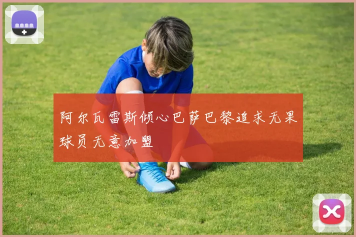 阿尔瓦雷斯倾心巴萨巴黎追求无果球员无意加盟