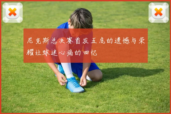 尼克斯总决赛首发五虎的遗憾与荣耀让球迷心痛的回忆