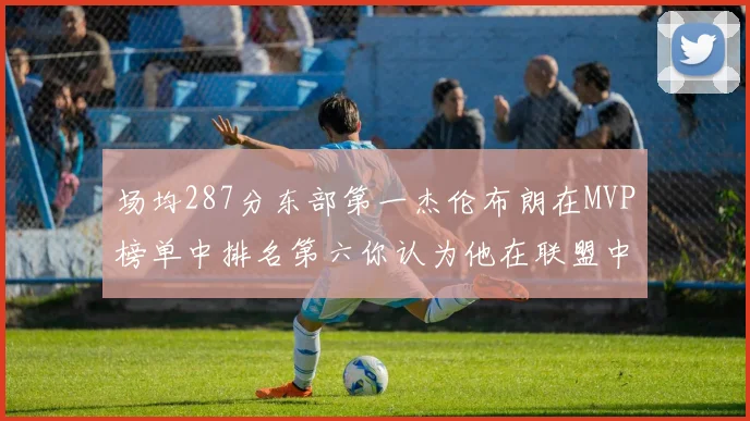 场均287分东部第一杰伦布朗在MVP榜单中排名第六你认为他在联盟中应排第几