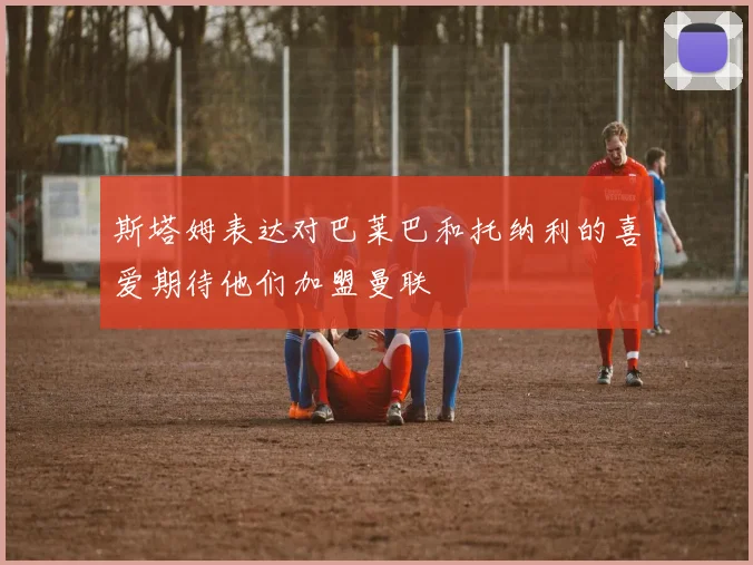 斯塔姆表达对巴莱巴和托纳利的喜爱期待他们加盟曼联