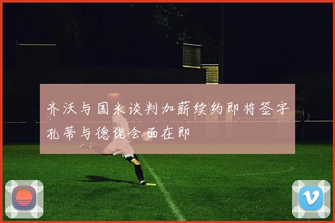 齐沃与国米谈判加薪续约即将签字孔蒂与德佬会面在即
