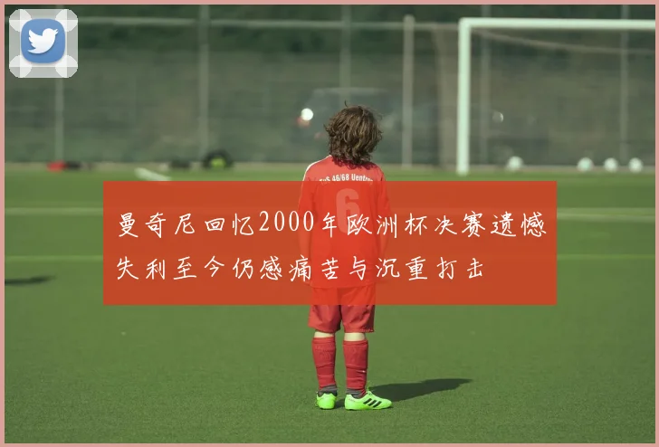 曼奇尼回忆2000年欧洲杯决赛遗憾失利至今仍感痛苦与沉重打击