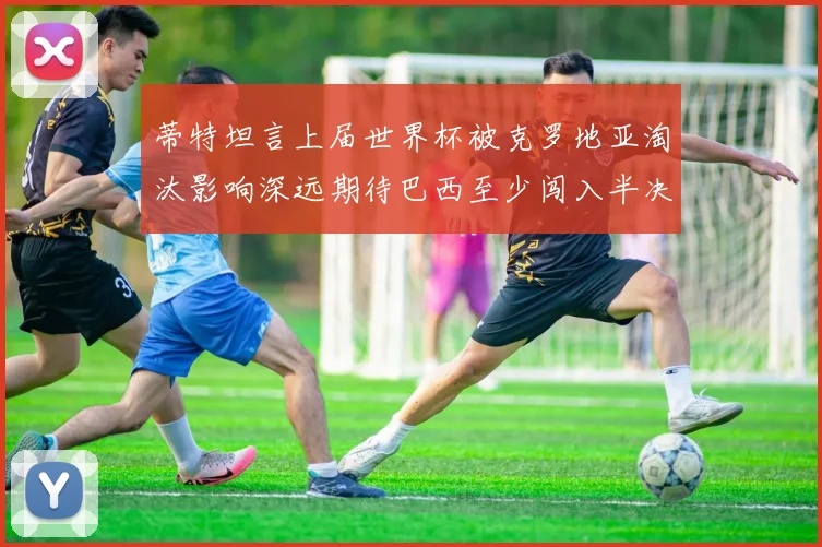 蒂特坦言上届世界杯被克罗地亚淘汰影响深远期待巴西至少闯入半决赛