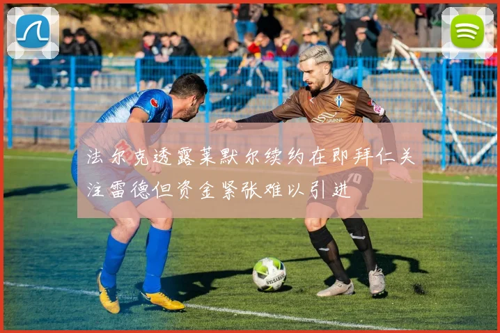 法尔克透露莱默尔续约在即拜仁关注雷德但资金紧张难以引进