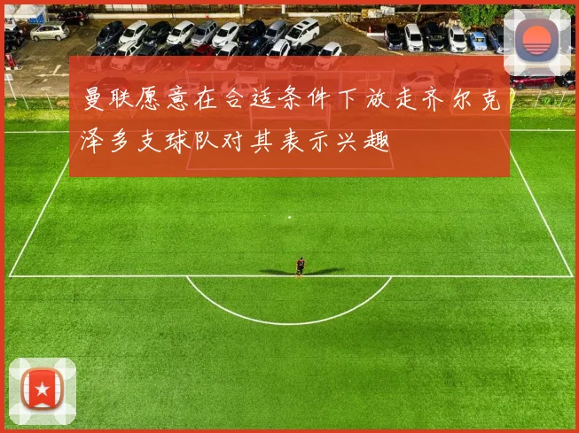 曼联愿意在合适条件下放走齐尔克泽多支球队对其表示兴趣