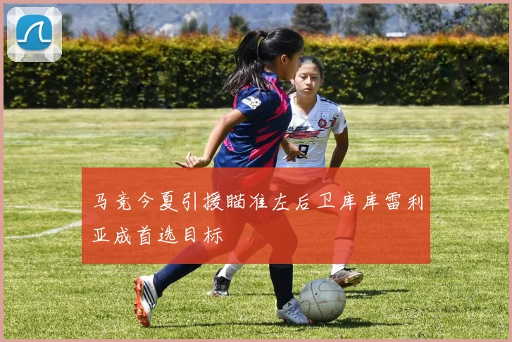 马竞今夏引援瞄准左后卫库库雷利亚成首选目标