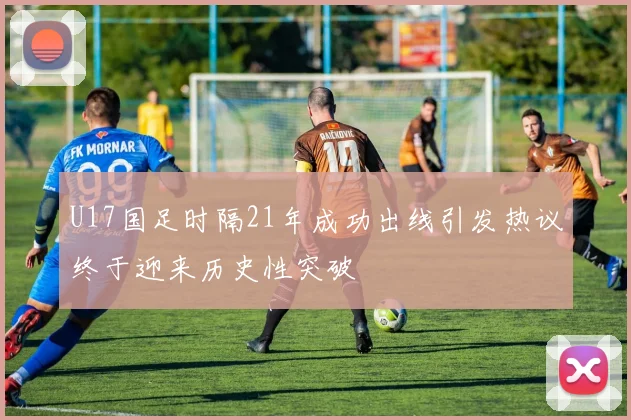 U17国足时隔21年成功出线引发热议终于迎来历史性突破