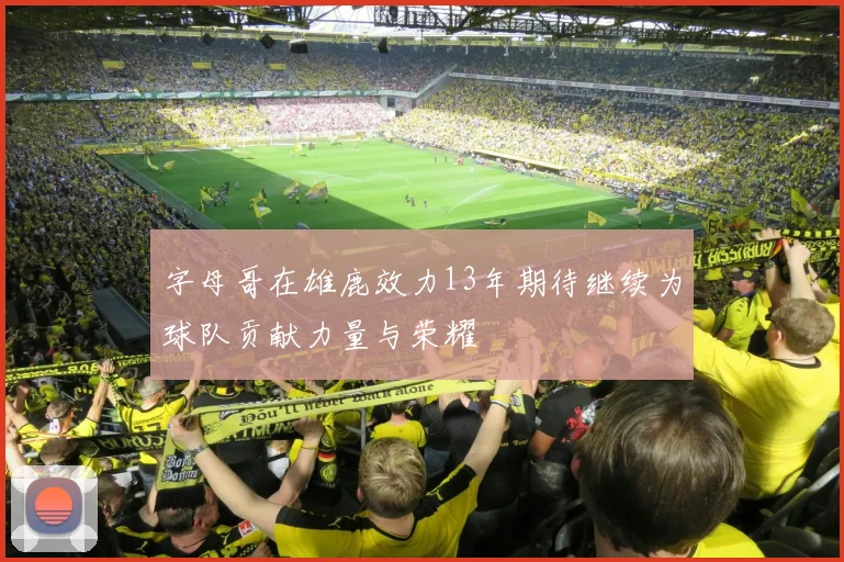 字母哥在雄鹿效力13年期待继续为球队贡献力量与荣耀