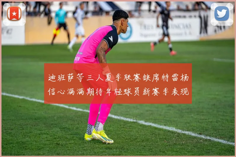 迪班萨等三人夏季联赛缺席特雷杨信心满满期待年轻球员新赛季表现