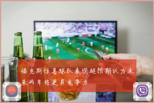 福克斯惊喜球队表现超预期认为未来两年将更具竞争力